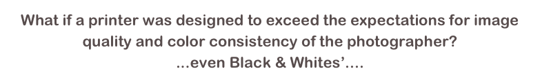 What if a printer was designed to exceed the expectations for image quality and color consistency of the photographer? 
...even Black & Whites’....